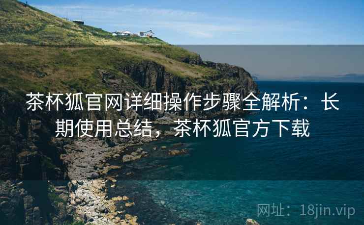 茶杯狐官网详细操作步骤全解析:长期使用总结,茶杯狐官方下载 茶杯狐官网详细操作步骤全解析:长期使用总结,茶杯狐官方下载