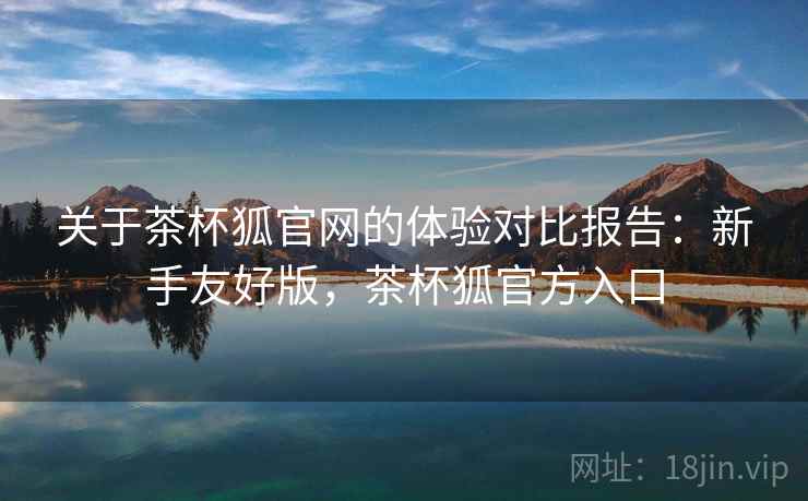 关于茶杯狐官网的体验对比报告:新手友好版,茶杯狐官方入口 关于茶杯狐官网的体验对比报告:新手友好版,茶杯狐官方入口