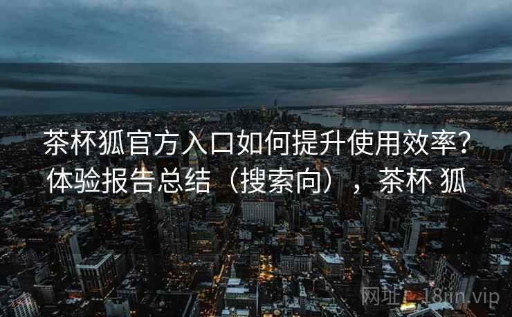 茶杯狐官方入口如何提升使用效率?体验报告总结(搜索向),茶杯 狐 茶杯狐官方入口如何提升使用效率?体验报告总结(搜索向),茶杯 狐