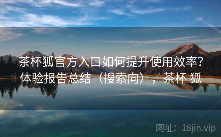 茶杯狐官方入口如何提升使用效率?体验报告总结(搜索向),茶杯 狐 茶杯狐官方入口如何提升使用效率?体验报告总结(搜索向),茶杯 狐