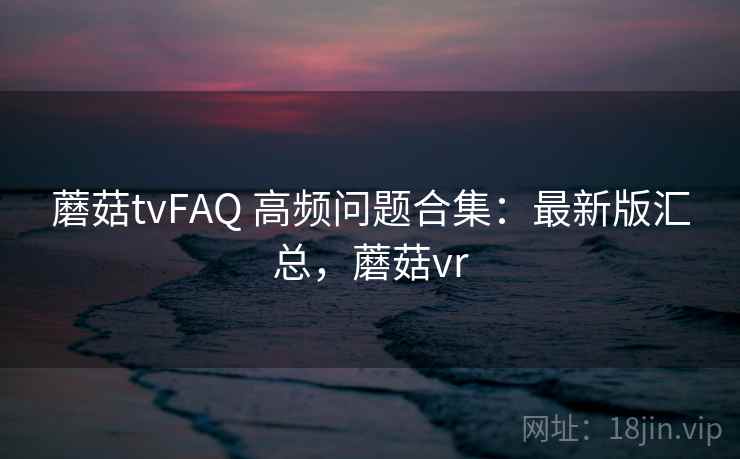 蘑菇tvFAQ 高频问题合集:最新版汇总,蘑菇vr 蘑菇tvFAQ 高频问题合集:最新版汇总,蘑菇vr