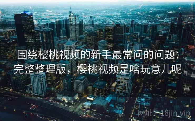围绕樱桃视频的新手最常问的问题：完整整理版，樱桃视频是啥玩意儿呢