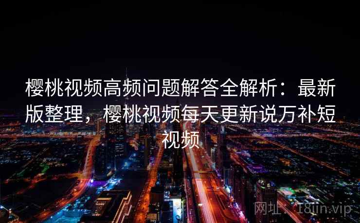 樱桃视频高频问题解答全解析:最新版整理,樱桃视频每天更新说万补短视频 樱桃视频高频问题解答全解析:最新版整理,樱桃视频每天更新说万补短视频