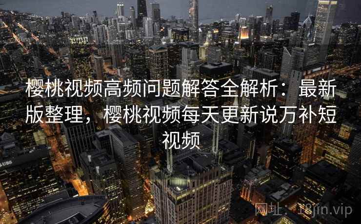 樱桃视频高频问题解答全解析:最新版整理,樱桃视频每天更新说万补短视频 樱桃视频高频问题解答全解析:最新版整理,樱桃视频每天更新说万补短视频