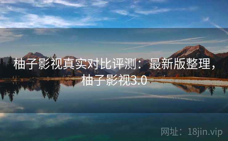 柚子影视真实对比评测:最新版整理,柚子影视3.0 柚子影视真实对比评测:最新版整理,柚子影视3.0