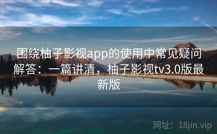 围绕柚子影视app的使用中常见疑问解答:一篇讲清,柚子影视tv3.0版最新版 围绕柚子影视app的使用中常见疑问解答:一篇讲清,柚子影视tv3.0版最新版