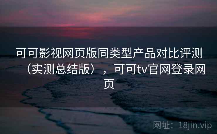 可可影视网页版同类型产品对比评测（实测总结版），可可tv官网登录网页