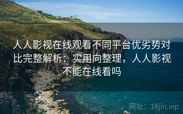 人人影视在线观看不同平台优劣势对比完整解析：实用向整理，人人影视不能在线看吗