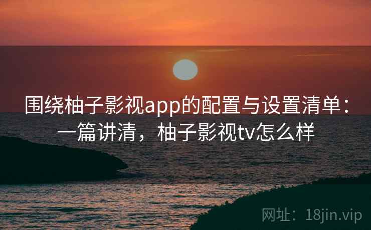 围绕柚子影视app的配置与设置清单:一篇讲清,柚子影视tv怎么样 围绕柚子影视app的配置与设置清单:一篇讲清,柚子影视tv怎么样