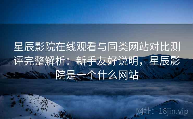 星辰影院在线观看与同类网站对比测评完整解析:新手友好说明,星辰影院是一个什么网站 星辰影院在线观看与同类网站对比测评完整解析:新手友好说明,星辰影院是一个什么网站