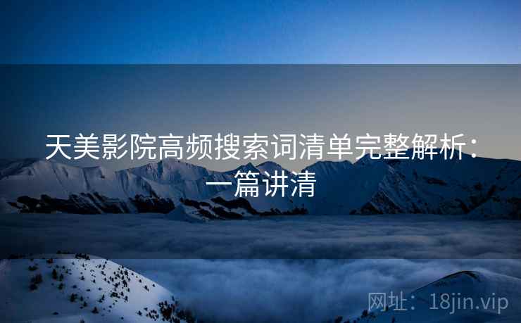 天美影院高频搜索词清单完整解析:一篇讲清 天美影院高频搜索词清单完整解析:一篇讲清
